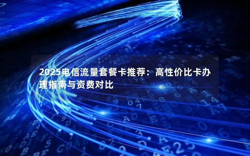2025电信流量套餐卡推荐：高性价比卡办理指南与资费对比