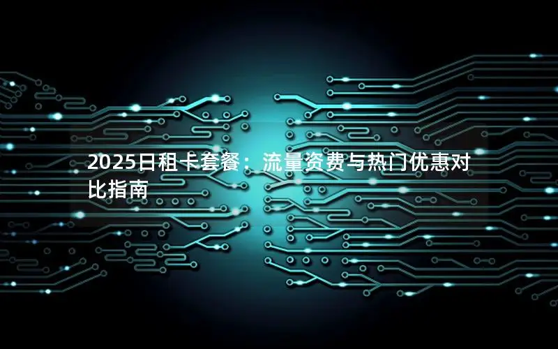 2025日租卡套餐：流量资费与热门优惠对比指南
