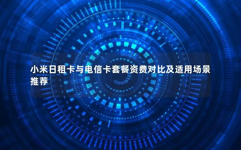 小米日租卡与电信卡套餐资费对比及适用场景推荐