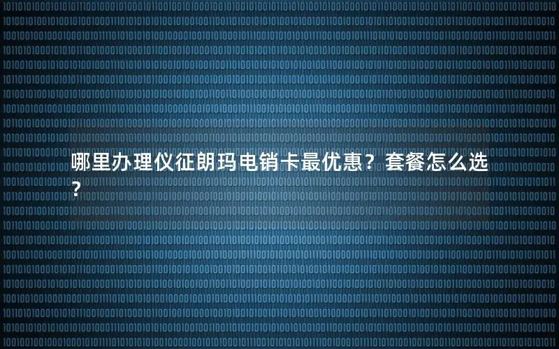 哪里办理仪征朗玛电销卡最优惠？套餐怎么选？