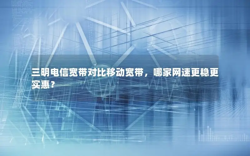 三明电信宽带对比移动宽带，哪家网速更稳更实惠？