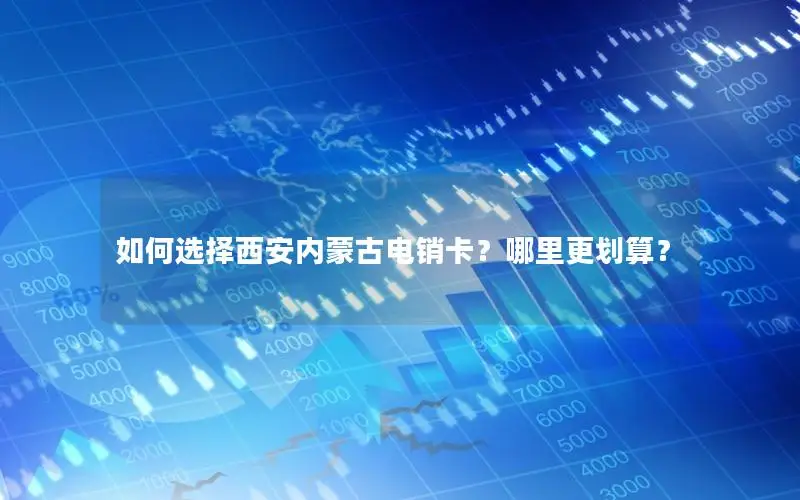 如何选择西安内蒙古电销卡？哪里更划算？