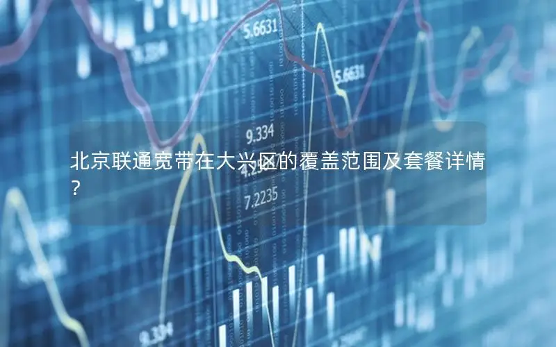 北京联通宽带在大兴区的覆盖范围及套餐详情？