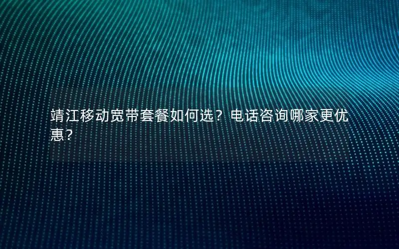 靖江移动宽带套餐如何选？电话咨询哪家更优惠？