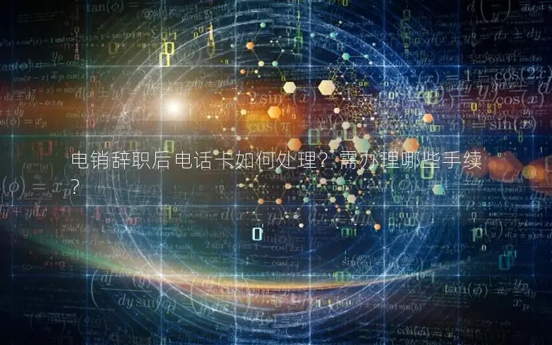 电销辞职后电话卡如何处理？需办理哪些手续？