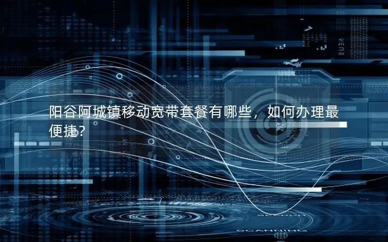 阳谷阿城镇移动宽带套餐有哪些，如何办理最便捷？