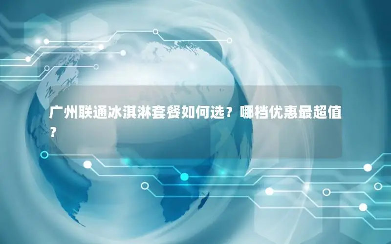 广州联通冰淇淋套餐如何选？哪档优惠最超值？
