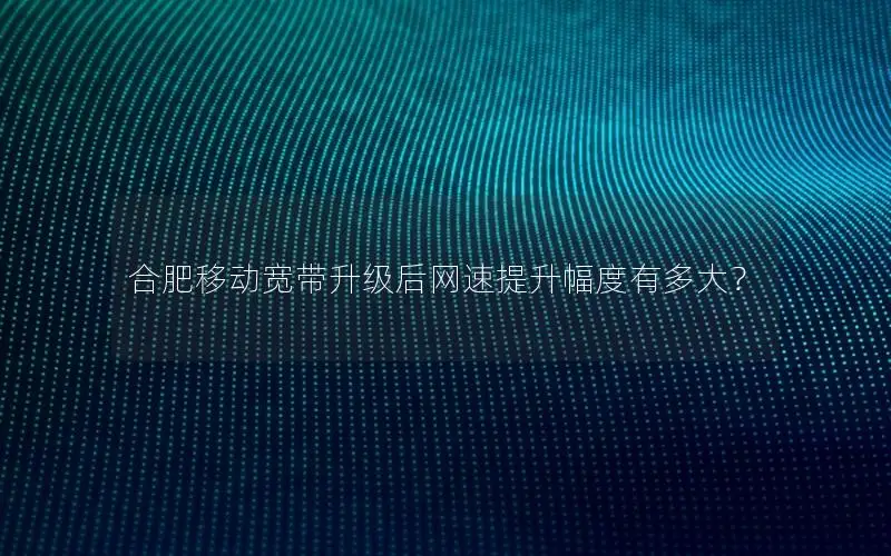 合肥移动宽带升级后网速提升幅度有多大？