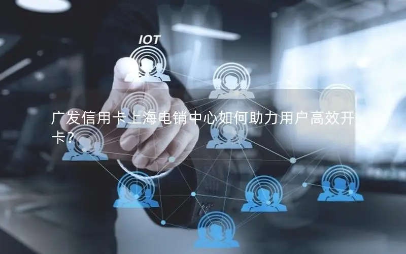 广发信用卡上海电销中心如何助力用户高效开卡？