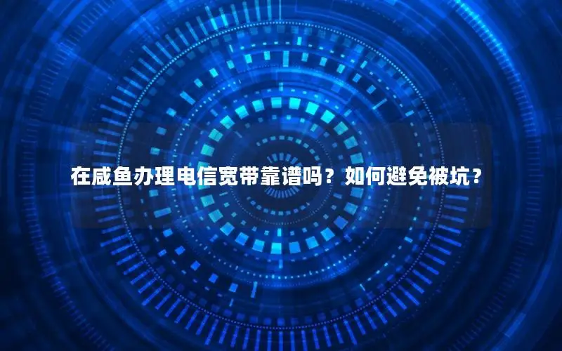 在咸鱼办理电信宽带靠谱吗？如何避免被坑？
