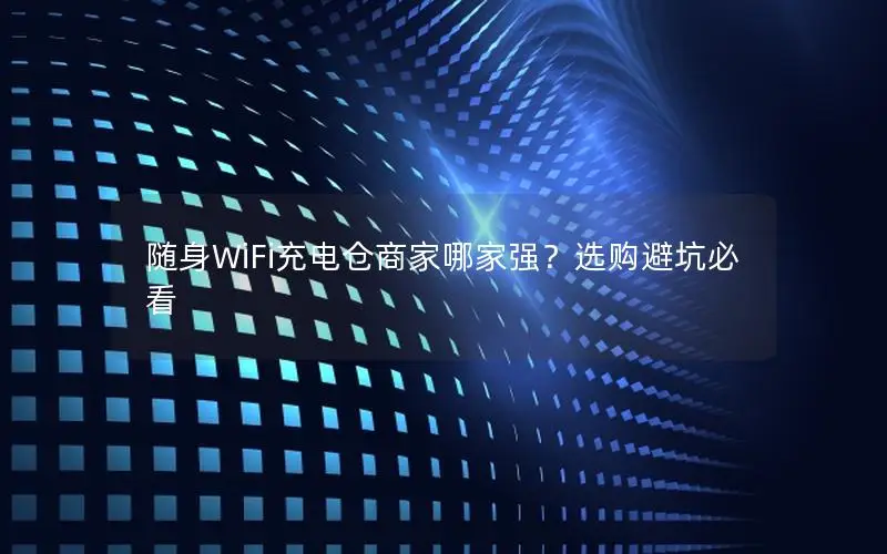 随身WiFi充电仓商家哪家强？选购避坑必看