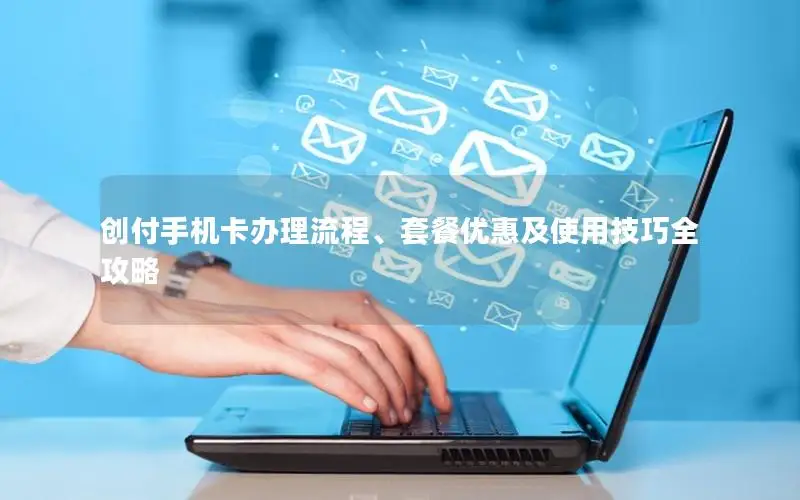 创付手机卡办理流程、套餐优惠及使用技巧全攻略