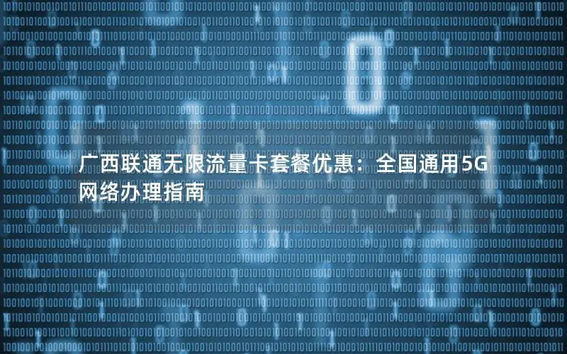 广西联通无限流量卡套餐优惠：全国通用5G网络办理指南
