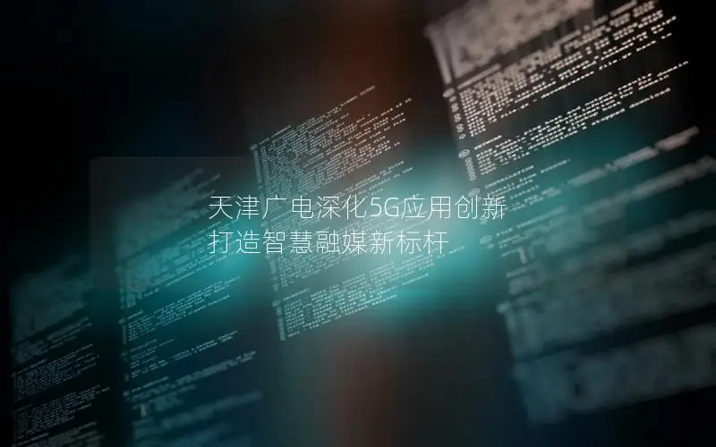 天津广电深化5G应用创新 打造智慧融媒新标杆