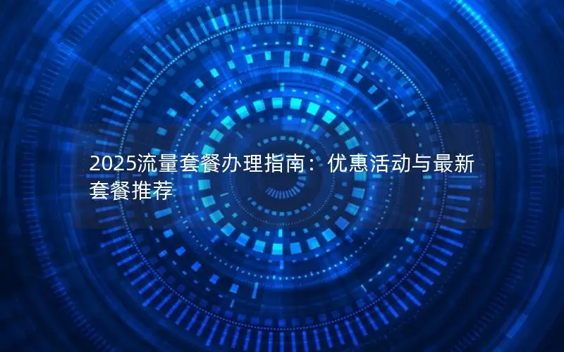 2025流量套餐办理指南：优惠活动与最新套餐推荐