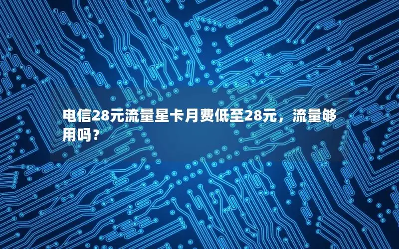 电信28元流量星卡月费低至28元，流量够用吗？