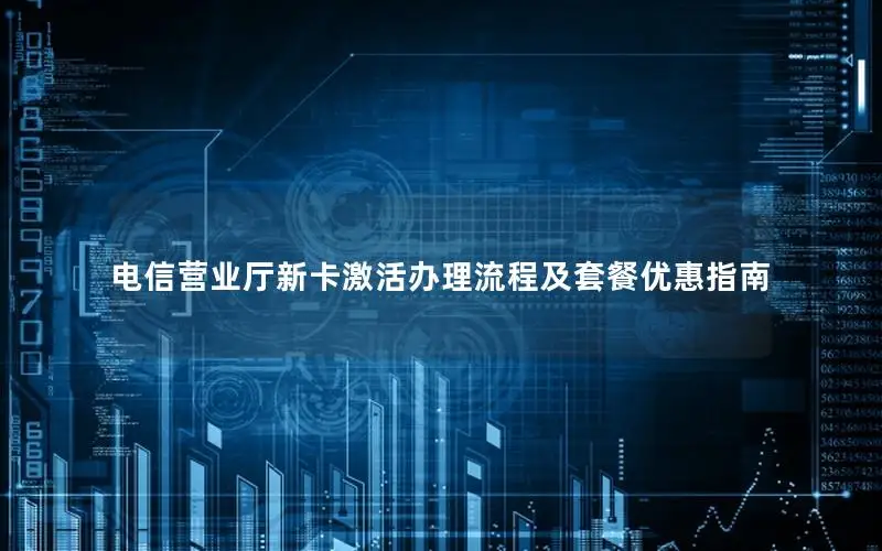 电信营业厅新卡激活办理流程及套餐优惠指南