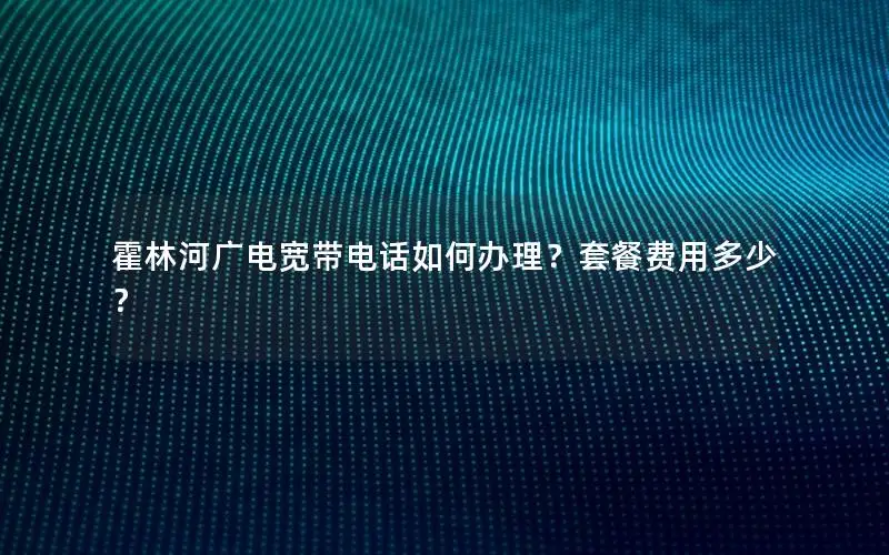霍林河广电宽带电话如何办理？套餐费用多少？