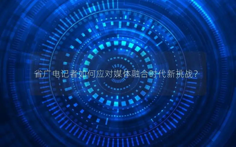 省广电记者如何应对媒体融合时代新挑战？