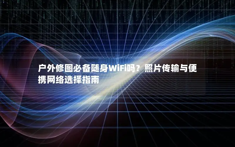 户外修图必备随身WiFi吗？照片传输与便携网络选择指南