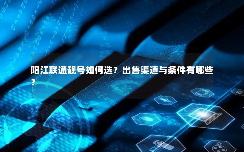 阳江联通靓号如何选？出售渠道与条件有哪些？