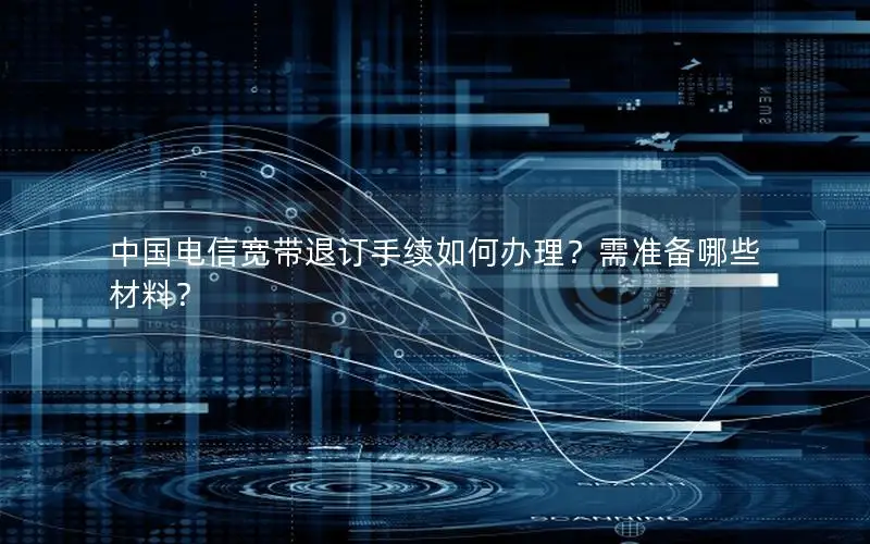中国电信宽带退订手续如何办理？需准备哪些材料？