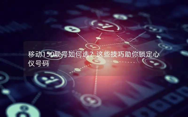 移动150靓号如何选？这些技巧助你锁定心仪号码