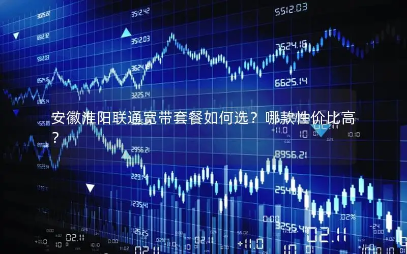 安徽淮阳联通宽带套餐如何选？哪款性价比高？