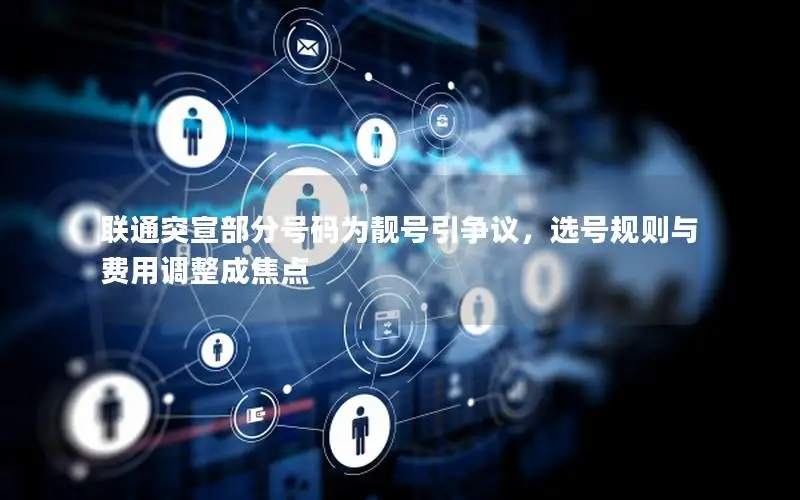 联通突宣部分号码为靓号引争议，选号规则与费用调整成焦点
