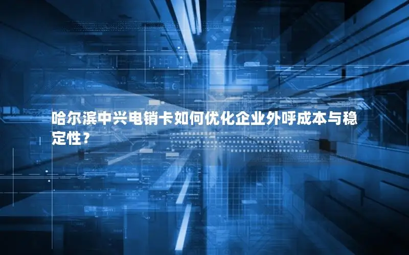 哈尔滨中兴电销卡如何优化企业外呼成本与稳定性？