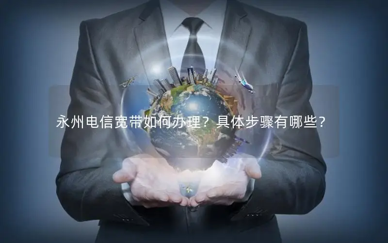 永州电信宽带如何办理？具体步骤有哪些？