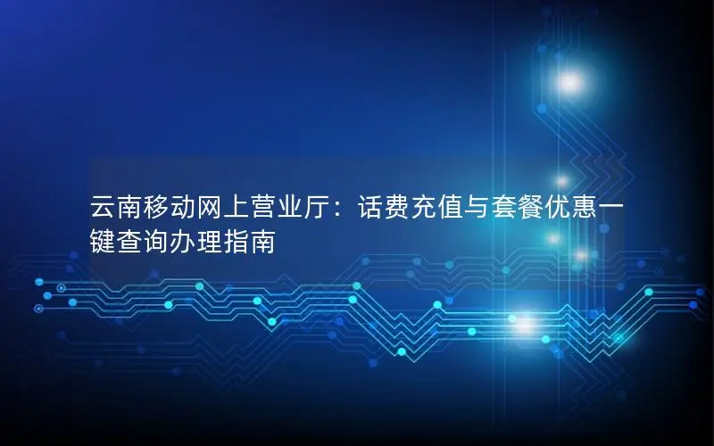 云南移动网上营业厅：话费充值与套餐优惠一键查询办理指南