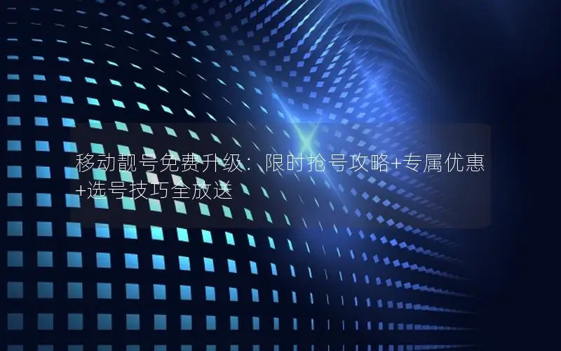 移动靓号免费升级：限时抢号攻略+专属优惠+选号技巧全放送