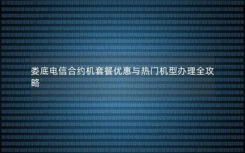 娄底电信合约机套餐优惠与热门机型办理全攻略