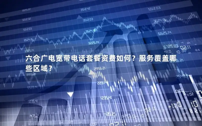 六合广电宽带电话套餐资费如何？服务覆盖哪些区域？