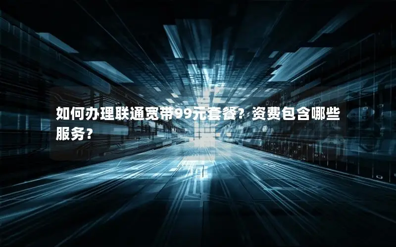 如何办理联通宽带99元套餐？资费包含哪些服务？