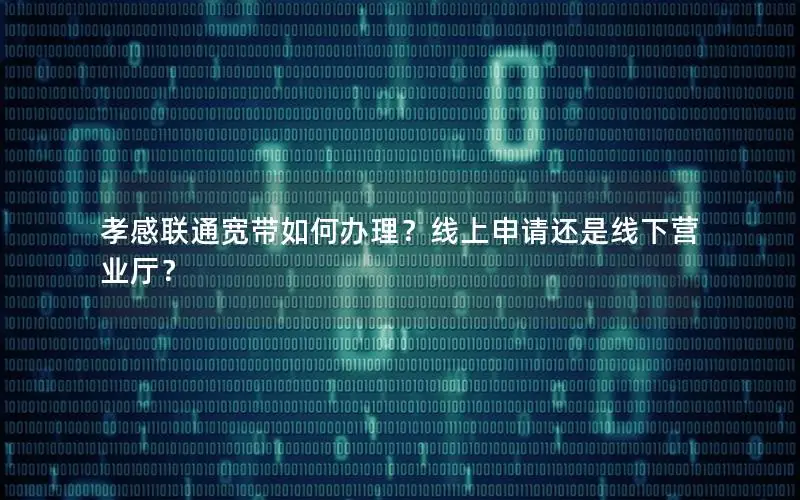 孝感联通宽带如何办理？线上申请还是线下营业厅？