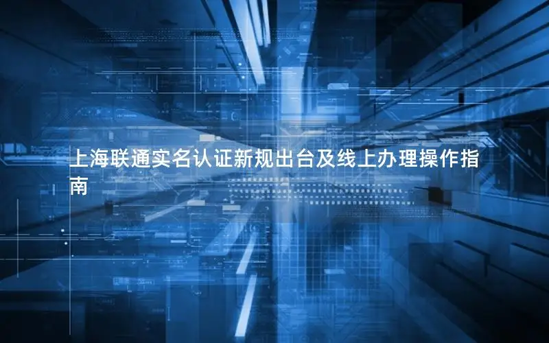 上海联通实名认证新规出台及线上办理操作指南