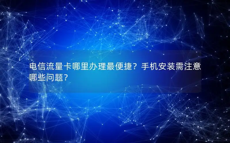 电信流量卡哪里办理最便捷？手机安装需注意哪些问题？