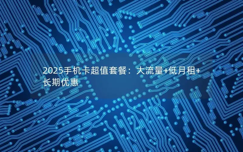 2025手机卡超值套餐：大流量+低月租+长期优惠