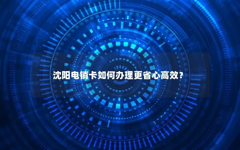 沈阳电销卡如何办理更省心高效？