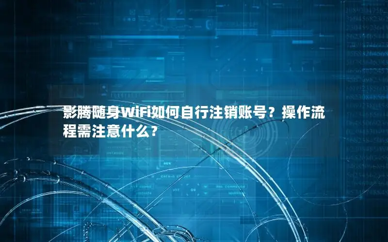 影腾随身WiFi如何自行注销账号？操作流程需注意什么？
