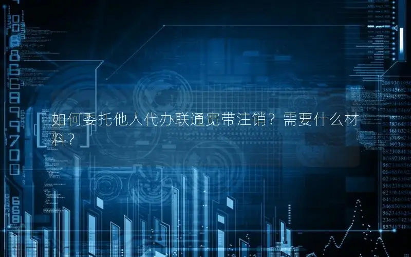 如何委托他人代办联通宽带注销？需要什么材料？