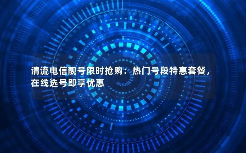 清流电信靓号限时抢购：热门号段特惠套餐，在线选号即享优惠