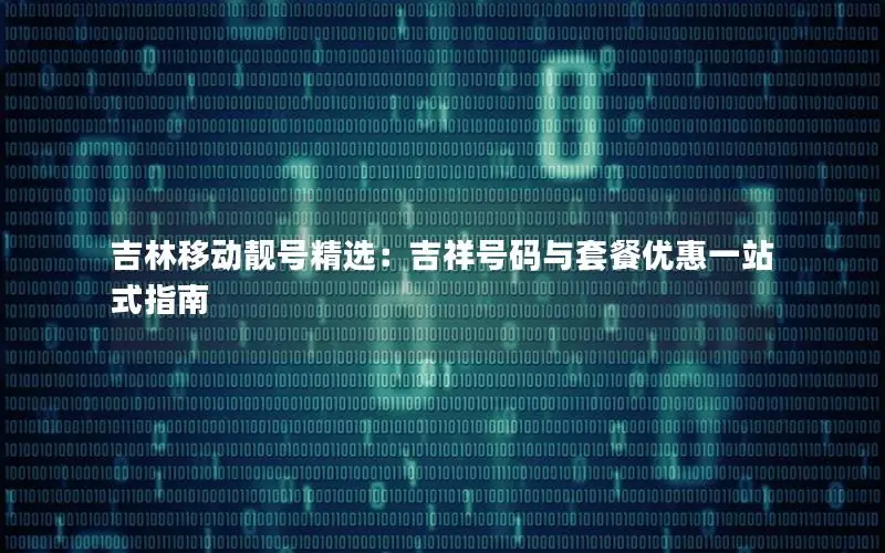 吉林移动靓号精选：吉祥号码与套餐优惠一站式指南
