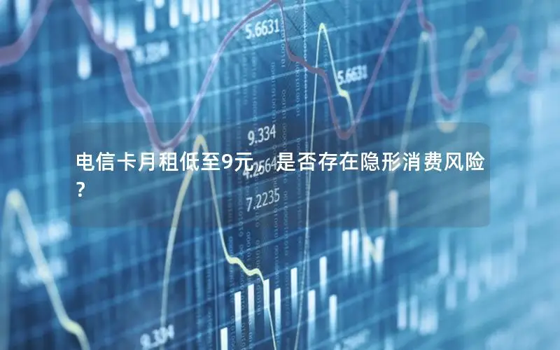 电信卡月租低至9元，是否存在隐形消费风险？