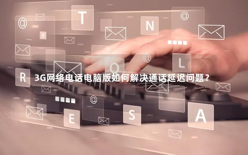 3G网络电话电脑版如何解决通话延迟问题？