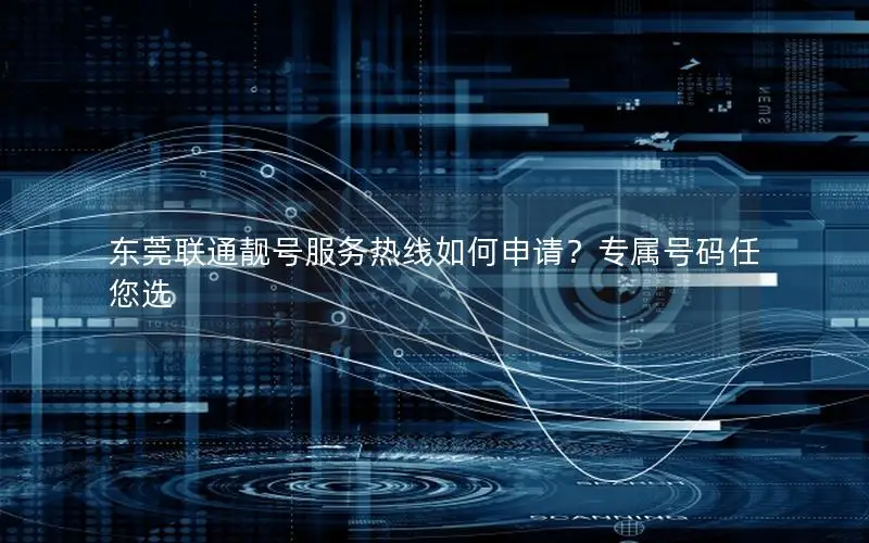 东莞联通靓号服务热线如何申请？专属号码任您选