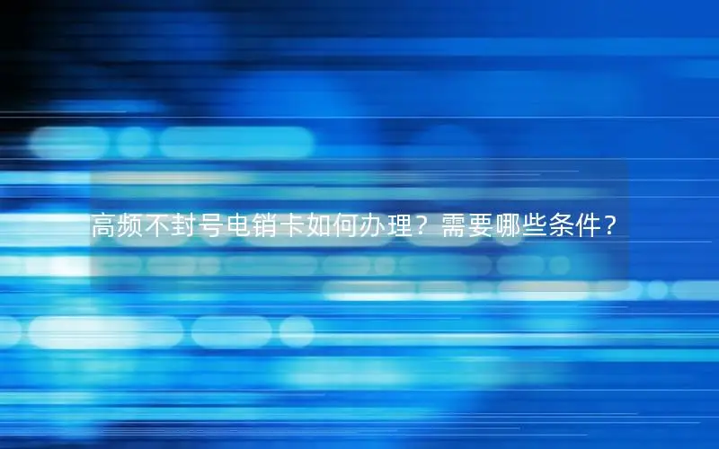 高频不封号电销卡如何办理？需要哪些条件？