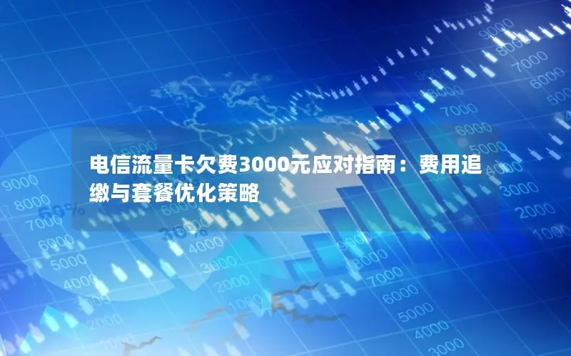 电信流量卡欠费3000元应对指南：费用追缴与套餐优化策略